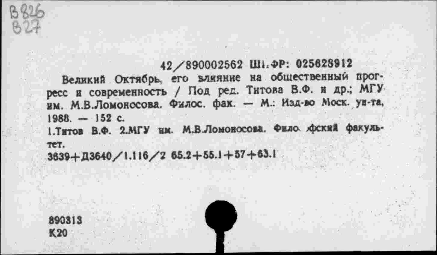 ﻿е>гТ
42/890002562 ШИФР: 025628912
Великий Октябрь его влияние на общественный прогресс и современность / Под ред. Титова В.Ф. и др.; МГУ им. М.В.Ломоносова. Филос. фак. — М.: Изд-во Моск, ув-та, 1988. - 152 с.
1.Титов В.Ф. 2.МГУ им. М.В.Ломоиосова. Фвло хрска» факультет.
3639+Д3640/1.116/2 65^+56.1+67+63.1
890313 К20